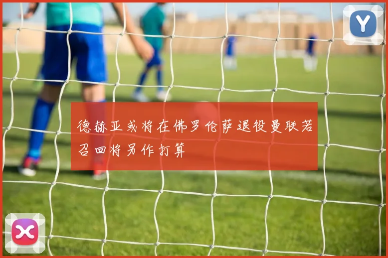 德赫亚或将在佛罗伦萨退役曼联若召回将另作打算