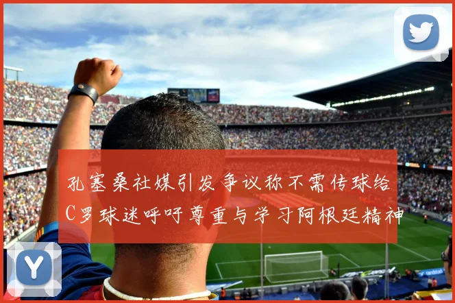 孔塞桑社媒引发争议称不需传球给C罗球迷呼吁尊重与学习阿根廷精神