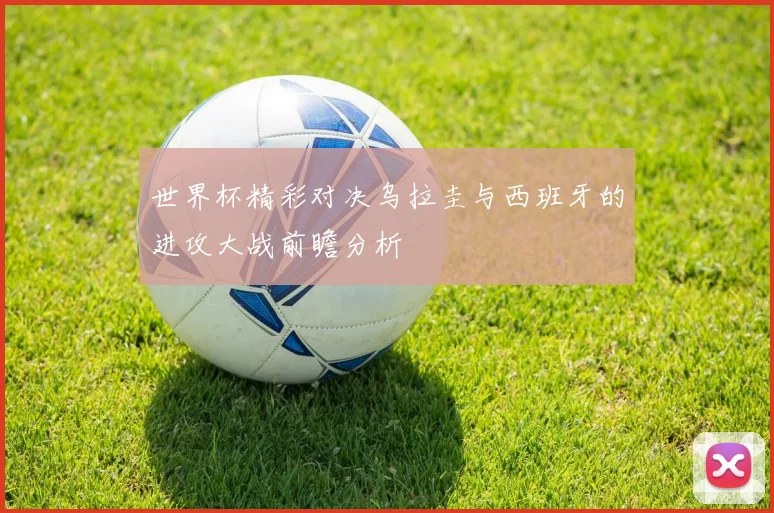 世界杯精彩对决乌拉圭与西班牙的进攻大战前瞻分析