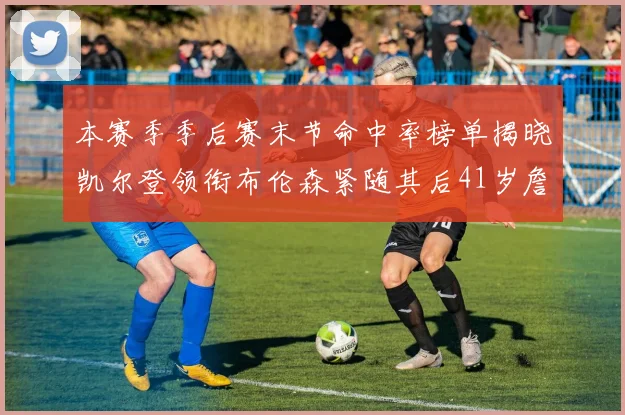 本赛季季后赛末节命中率榜单揭晓凯尔登领衔布伦森紧随其后41岁詹姆斯也在其中