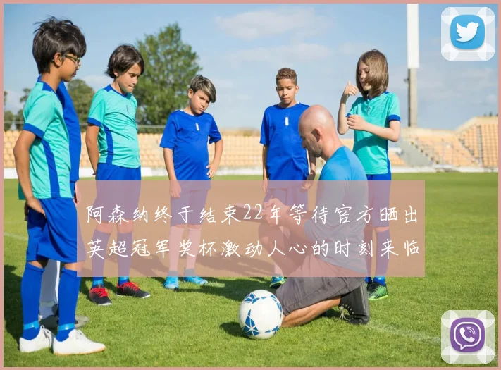 阿森纳终于结束22年等待官方晒出英超冠军奖杯激动人心的时刻来临