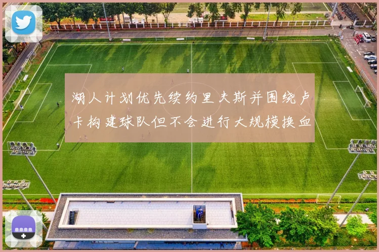 湖人计划优先续约里夫斯并围绕卢卡构建球队但不会进行大规模换血
