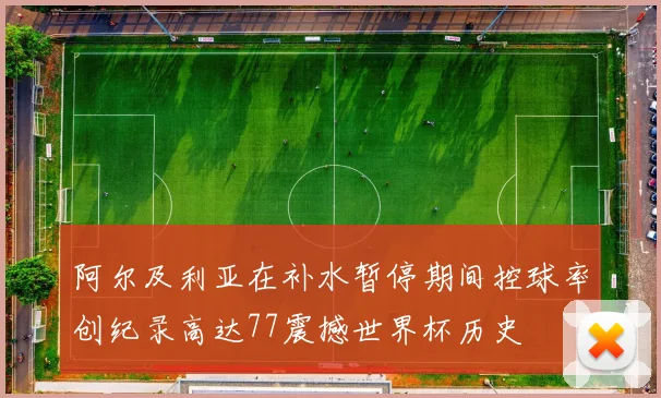 阿尔及利亚在补水暂停期间控球率创纪录高达77震撼世界杯历史