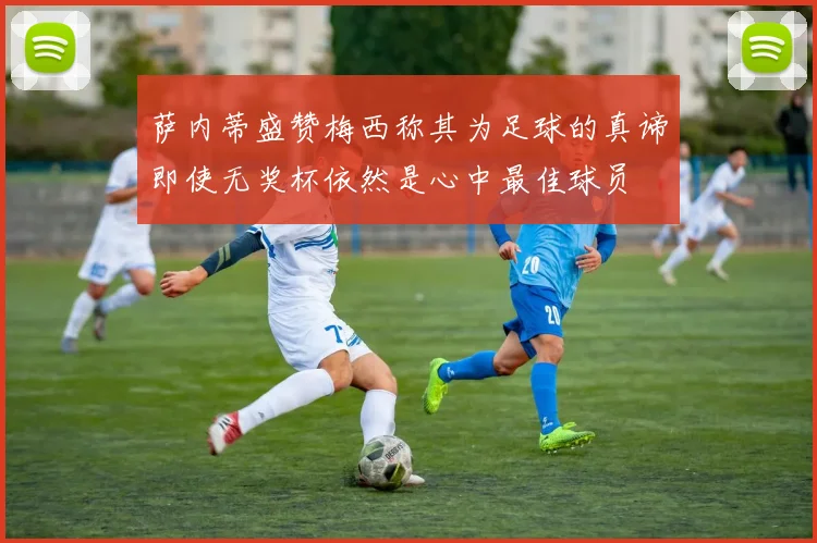 萨内蒂盛赞梅西称其为足球的真谛即使无奖杯依然是心中最佳球员