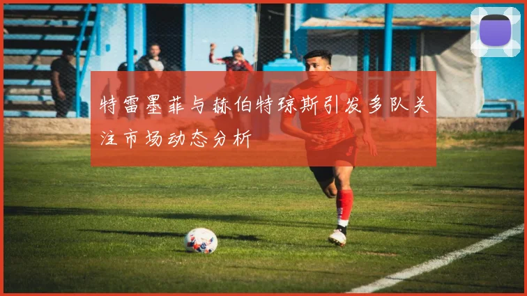 特雷墨菲与赫伯特琼斯引发多队关注市场动态分析