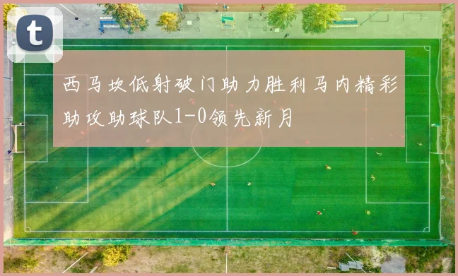 西马坎低射破门助力胜利马内精彩助攻助球队1-0领先新月