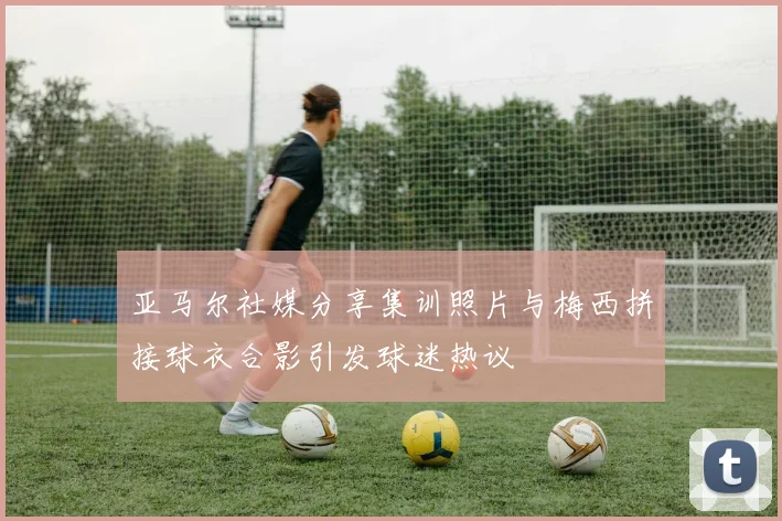 亚马尔社媒分享集训照片与梅西拼接球衣合影引发球迷热议