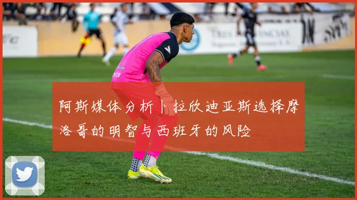 阿斯媒体分析卜拉欣迪亚斯选择摩洛哥的明智与西班牙的风险