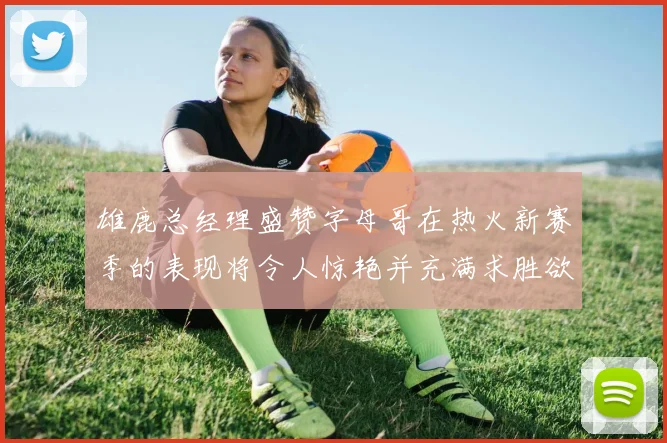 雄鹿总经理盛赞字母哥在热火新赛季的表现将令人惊艳并充满求胜欲