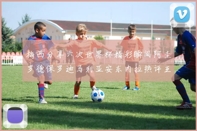 梅西分享六次世界杯精彩瞬间阿圭罗德保罗迪马利亚安东内拉热评互动