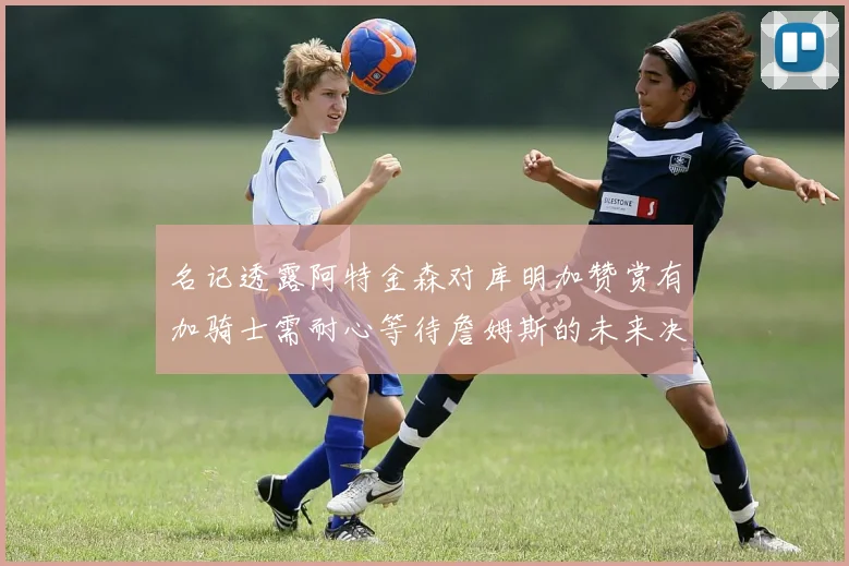 名记透露阿特金森对库明加赞赏有加骑士需耐心等待詹姆斯的未来决定