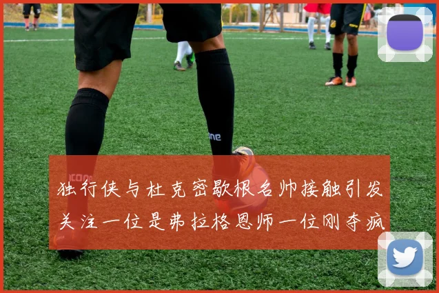 独行侠与杜克密歇根名帅接触引发关注一位是弗拉格恩师一位刚夺疯三