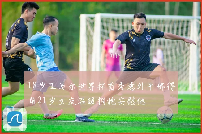 18岁亚马尔世界杯首秀意外平佛得角21岁女友温暖拥抱安慰他