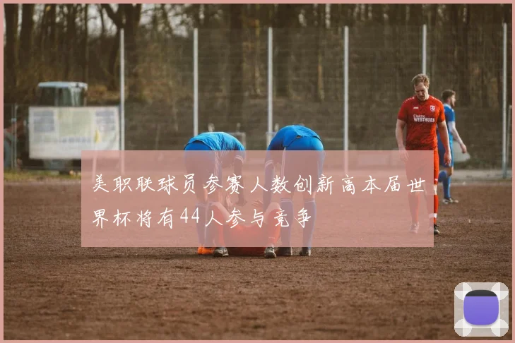 美职联球员参赛人数创新高本届世界杯将有44人参与竞争