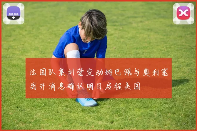 法国队集训营变动姆巴佩与奥利塞离开消息确认明日启程美国