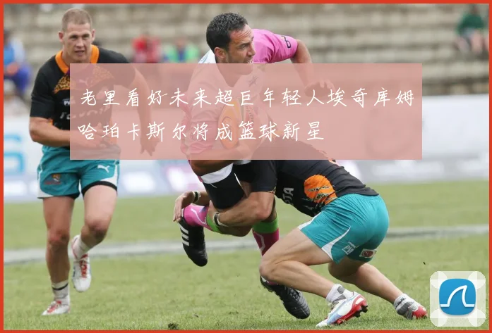 老里看好未来超巨年轻人埃奇库姆哈珀卡斯尔将成篮球新星