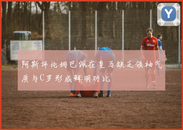 阿斯评论姆巴佩在皇马缺乏领袖气质与C罗形成鲜明对比